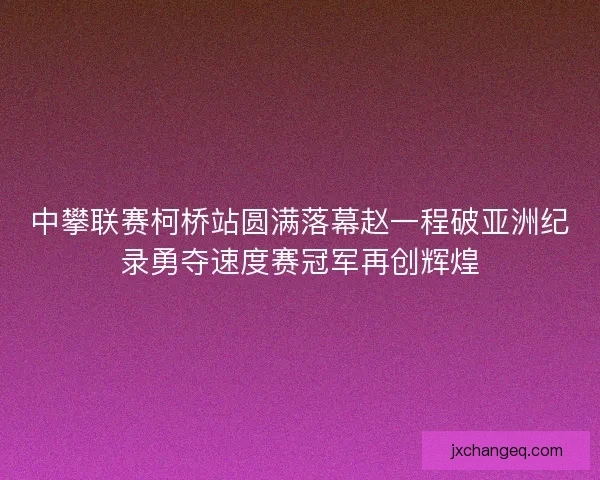 中攀联赛柯桥站圆满落幕赵一程破亚洲纪录勇夺速度赛冠军再创辉煌