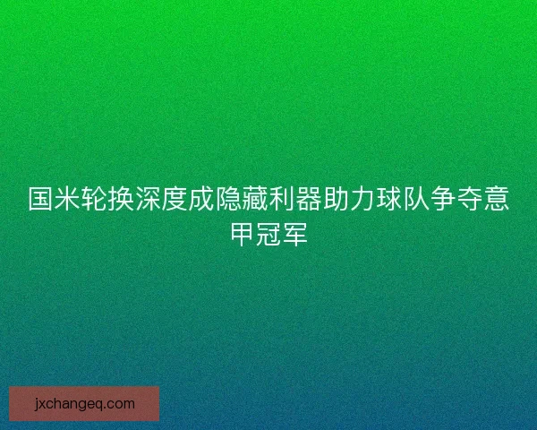国米轮换深度成隐藏利器助力球队争夺意甲冠军