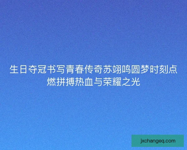 生日夺冠书写青春传奇苏翊鸣圆梦时刻点燃拼搏热血与荣耀之光