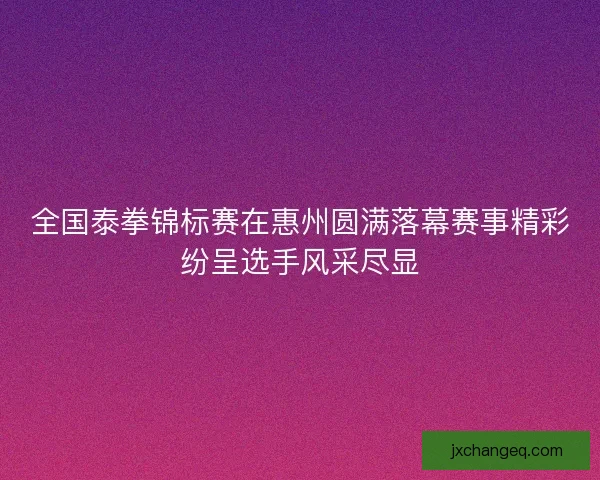 全国泰拳锦标赛在惠州圆满落幕赛事精彩纷呈选手风采尽显