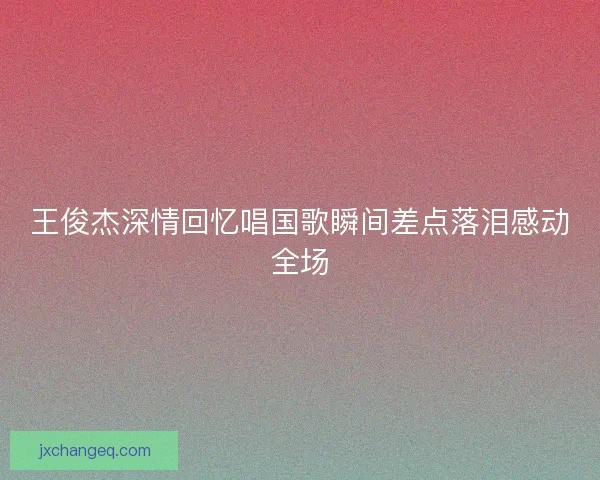 王俊杰深情回忆唱国歌瞬间差点落泪感动全场