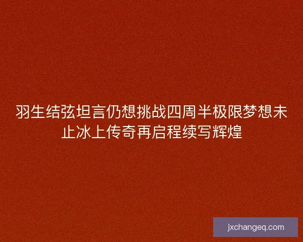 羽生结弦坦言仍想挑战四周半极限梦想未止冰上传奇再启程续写辉煌