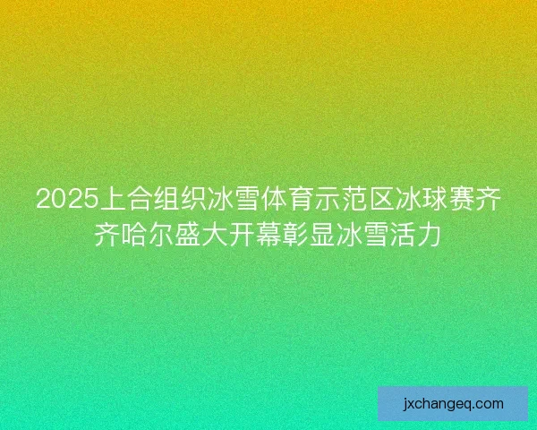 2025上合组织冰雪体育示范区冰球赛齐齐哈尔盛大开幕彰显冰雪活力