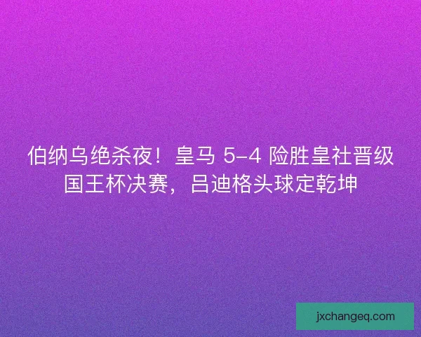 伯纳乌绝杀夜！皇马 5-4 险胜皇社晋级国王杯决赛，吕迪格头球定乾坤