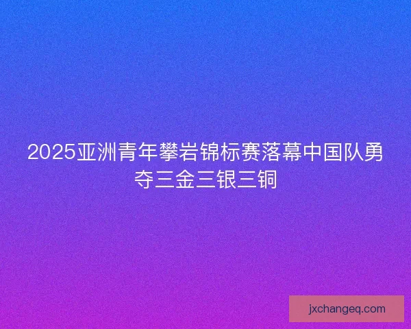 2025亚洲青年攀岩锦标赛落幕中国队勇夺三金三银三铜