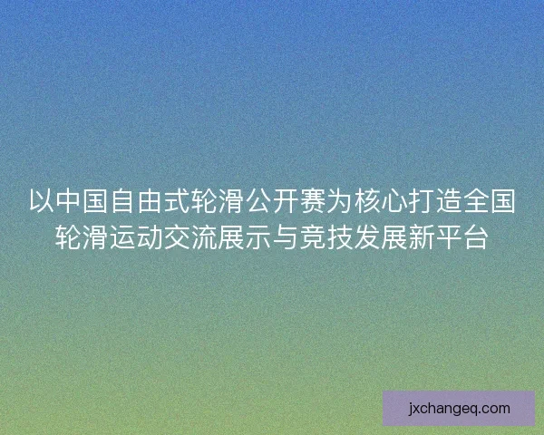 以中国自由式轮滑公开赛为核心打造全国轮滑运动交流展示与竞技发展新平台