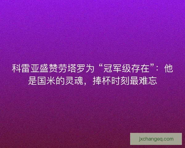 科雷亚盛赞劳塔罗为 “冠军级存在”：他是国米的灵魂，捧杯时刻最难忘