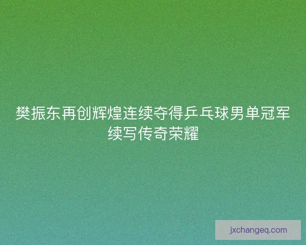 樊振东再创辉煌连续夺得乒乓球男单冠军续写传奇荣耀