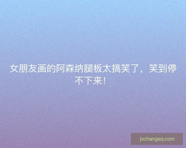 女朋友画的阿森纳腿板太搞笑了，笑到停不下来！