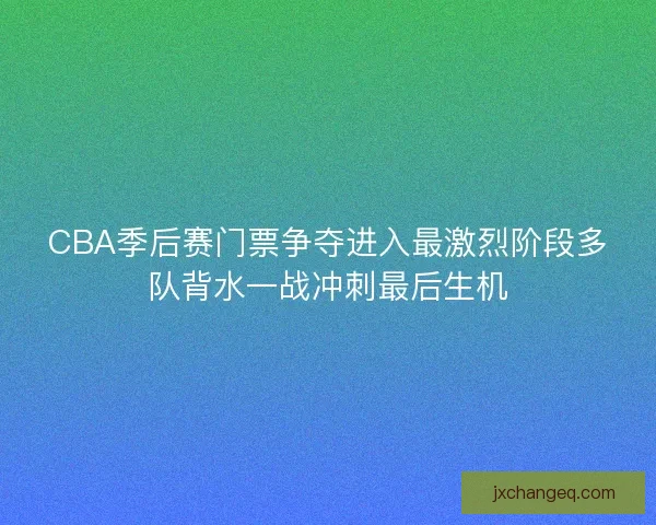 CBA季后赛门票争夺进入最激烈阶段多队背水一战冲刺最后生机