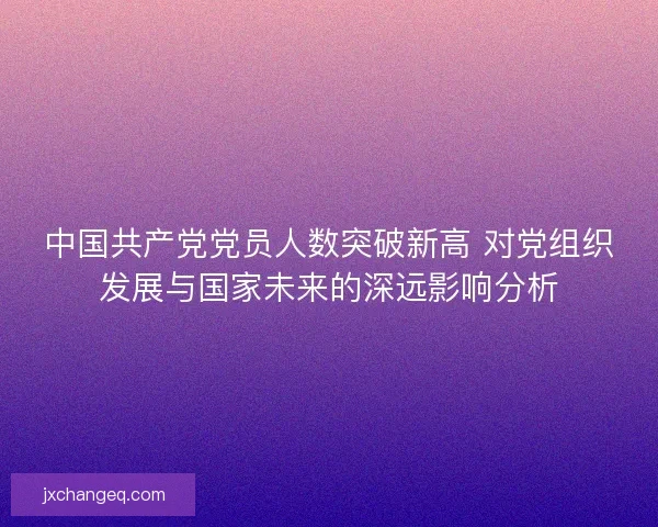 中国共产党党员人数突破新高 对党组织发展与国家未来的深远影响分析