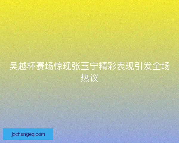 吴越杯赛场惊现张玉宁精彩表现引发全场热议
