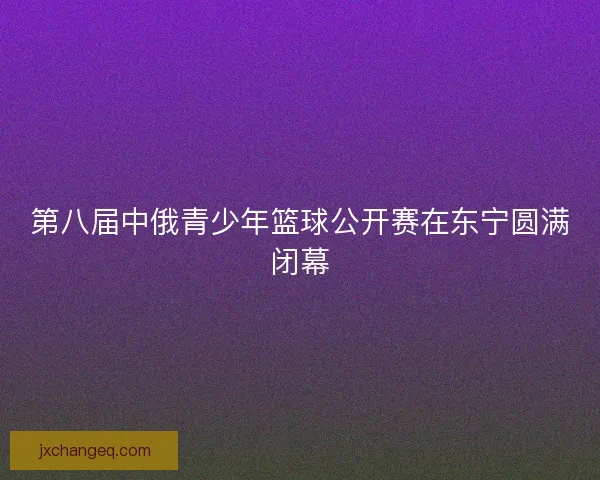 第八届中俄青少年篮球公开赛在东宁圆满闭幕