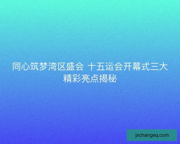 同心筑梦湾区盛会 十五运会开幕式三大精彩亮点揭秘