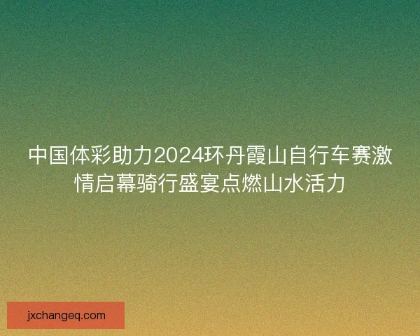 中国体彩助力2024环丹霞山自行车赛激情启幕骑行盛宴点燃山水活力