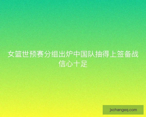 女篮世预赛分组出炉中国队抽得上签备战信心十足