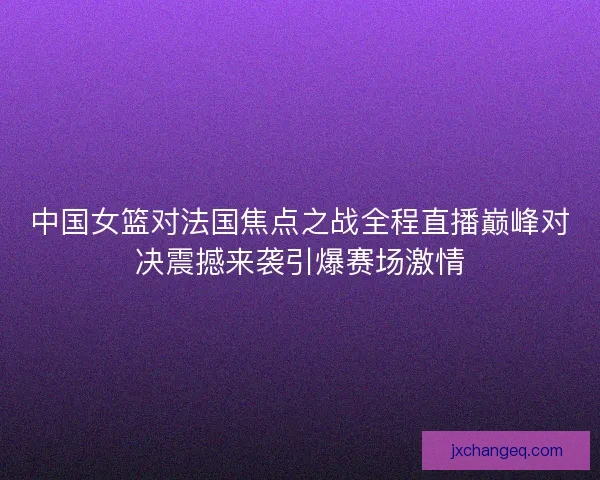 中国女篮对法国焦点之战全程直播巅峰对决震撼来袭引爆赛场激情