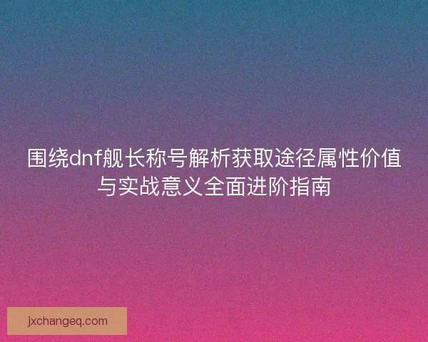围绕dnf舰长称号解析获取途径属性价值与实战意义全面进阶指南