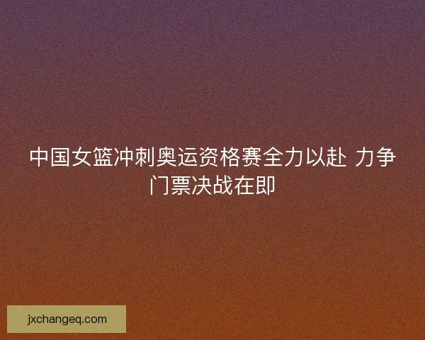 中国女篮冲刺奥运资格赛全力以赴 力争门票决战在即