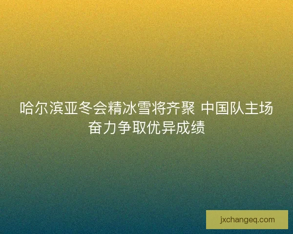 哈尔滨亚冬会精冰雪将齐聚 中国队主场奋力争取优异成绩