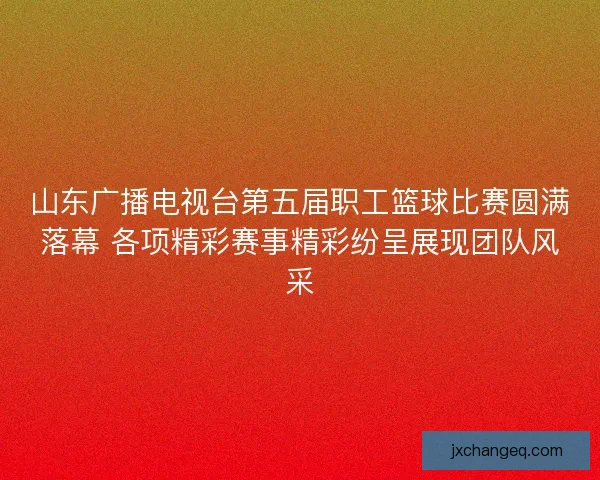山东广播电视台第五届职工篮球比赛圆满落幕 各项精彩赛事精彩纷呈展现团队风采