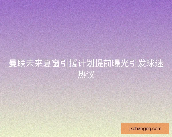 曼联未来夏窗引援计划提前曝光引发球迷热议